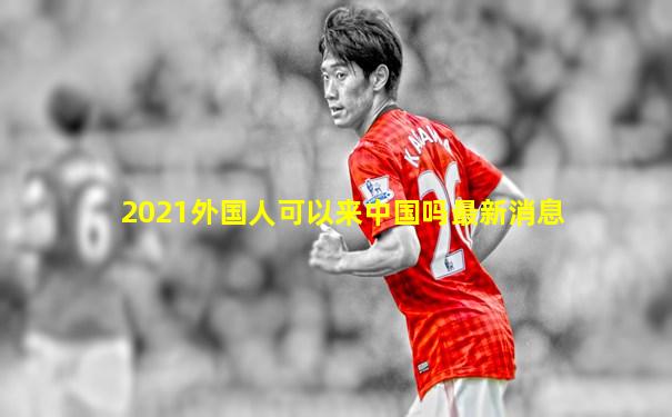 2021外国人可以来中国吗最新消息