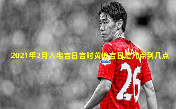 2021年2月入宅吉日吉时黄道吉日是几点到几点