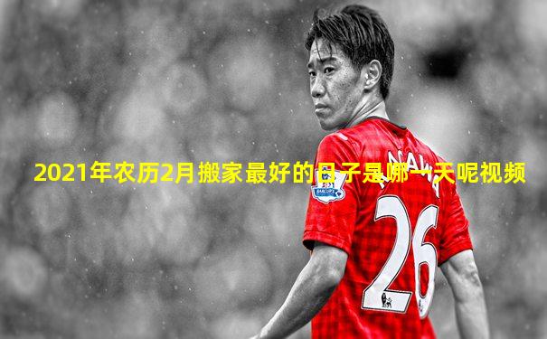 2021年农历2月搬家最好的日子是哪一天呢视频