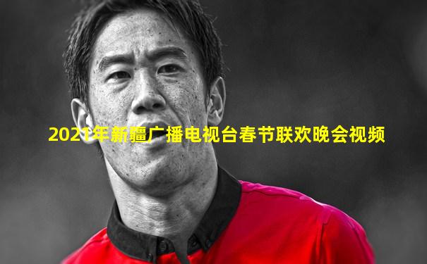 2021年新疆广播电视台春节联欢晚会视频