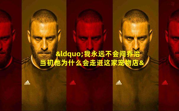 “我永远不会问乔治当初他为什么会走进这家宠物店”