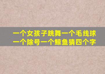 一个女孩子跳舞一个毛线球一个除号一个鲸鱼猜四个字