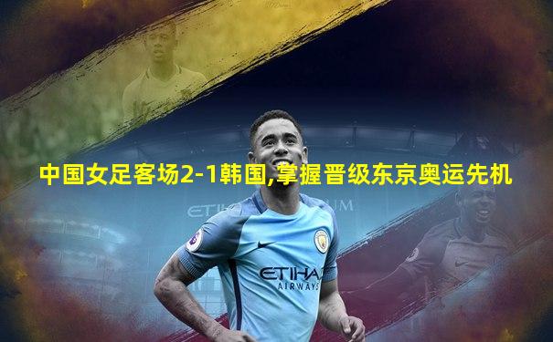 中国女足客场2-1韩国,掌握晋级东京奥运先机