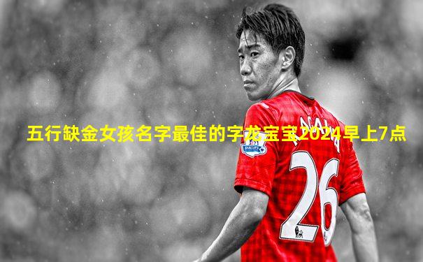 五行缺金女孩名字最佳的字龙宝宝2024早上7点