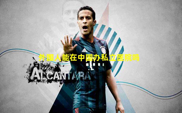 外国人能在中国办私立医院吗