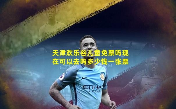 天津欢乐谷儿童免票吗现在可以去吗多少钱一张票