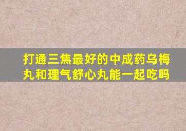 打通三焦最好的中成药乌梅丸和理气舒心丸能一起吃吗