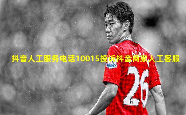 抖音人工服务电话10015投诉抖音商家人工客服