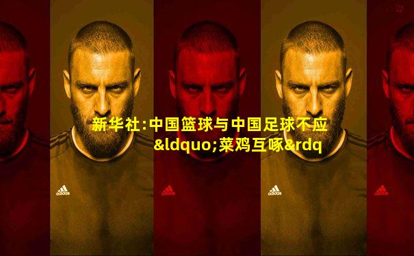 新华社:中国篮球与中国足球不应“菜鸡互啄”