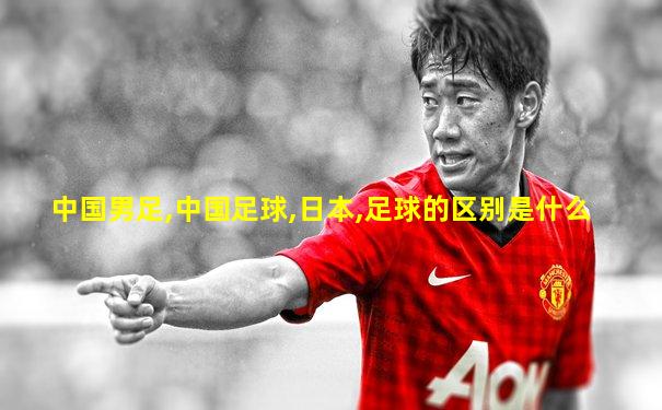 中国男足,中国足球,日本,足球的区别是什么