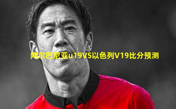 阿尔巴尼亚u19VS以色列V19比分预测
